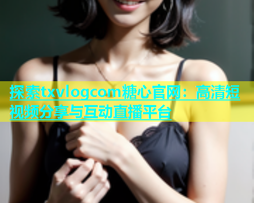 探索txvlogcom糖心官网：高清短视频分享与互动直播平台
