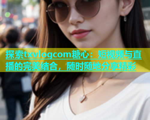 探索txvlogcom糖心：短视频与直播的完美结合，随时随地分享精彩