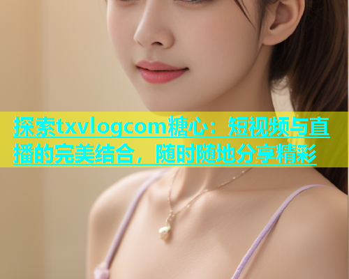 探索txvlogcom糖心：短视频与直播的完美结合，随时随地分享精彩  第2张