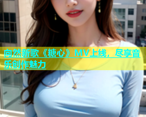 向然新歌《糖心》MV上线，尽享音乐创作魅力