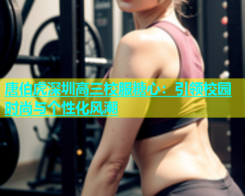 唐伯虎深圳高三校服糖心：引领校园时尚与个性化风潮  第2张
