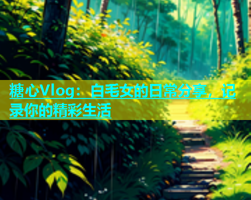 糖心Vlog：白毛女的日常分享，记录你的精彩生活  第1张
