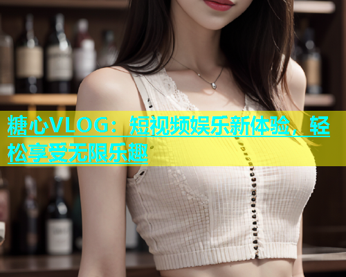 糖心VLOG：短视频娱乐新体验，轻松享受无限乐趣