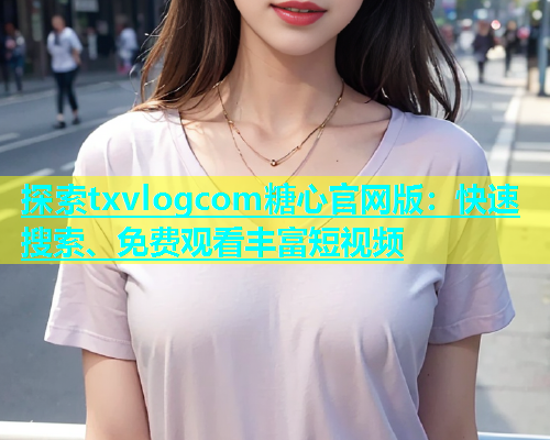 探索txvlogcom糖心官网版：快速搜索、免费观看丰富短视频