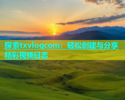 探索txvlogcom：轻松创建与分享精彩视频日志