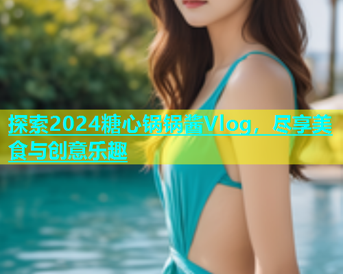 探索2024糖心锅锅酱Vlog，尽享美食与创意乐趣