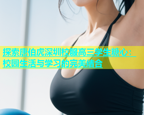 探索唐伯虎深圳校服高三学生糖心：校园生活与学习的完美结合  第1张