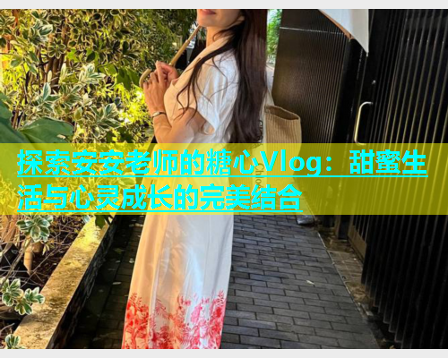探索安安老师的糖心Vlog：甜蜜生活与心灵成长的完美结合