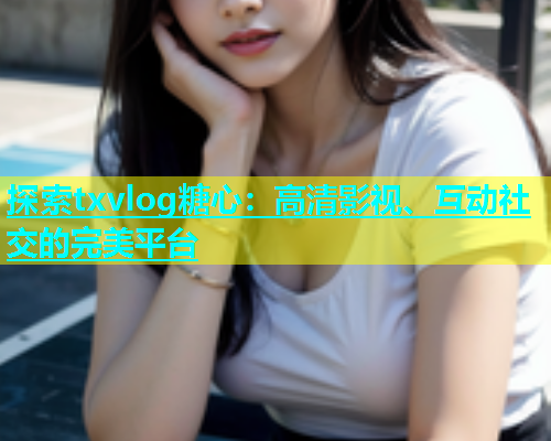 探索txvlog糖心：高清影视、互动社交的完美平台