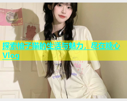 探索柚子猫的生活与魅力，尽在糖心Vlog