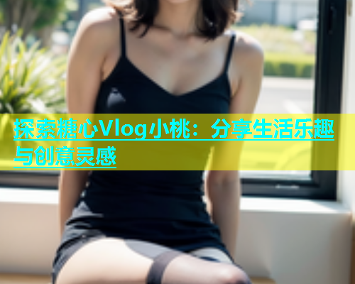 探索糖心Vlog小桃：分享生活乐趣与创意灵感