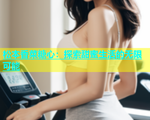 松本香菜糖心：探索甜蜜生活的无限可能  第1张