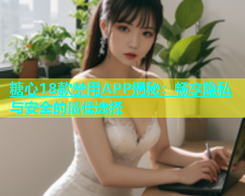 糖心18款禁用APP揭秘：畅享隐私与安全的最佳选择