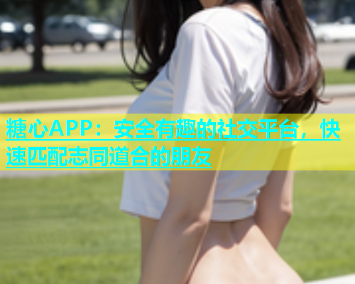 糖心APP：安全有趣的社交平台，快速匹配志同道合的朋友
