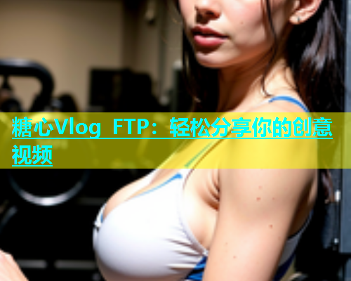 糖心Vlog FTP：轻松分享你的创意视频