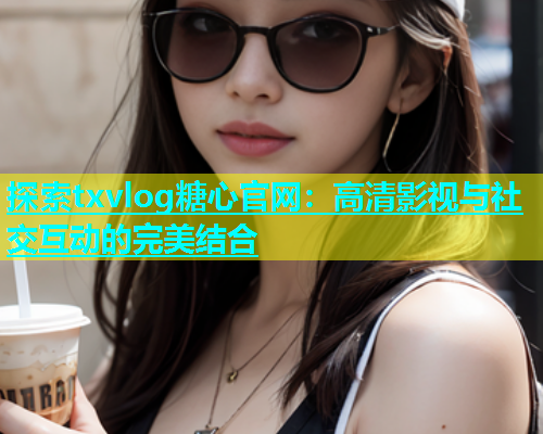 探索txvlog糖心官网：高清影视与社交互动的完美结合
