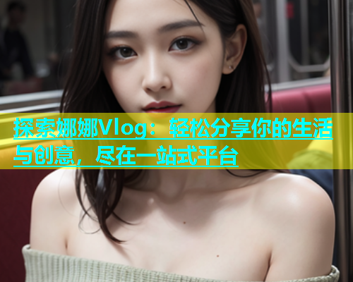 探索娜娜Vlog：轻松分享你的生活与创意，尽在一站式平台