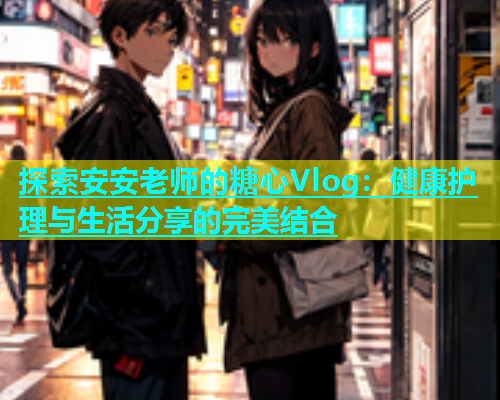 探索安安老师的糖心Vlog：健康护理与生活分享的完美结合