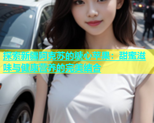 探索新疆阿克苏的糖心苹果：甜蜜滋味与健康营养的完美结合