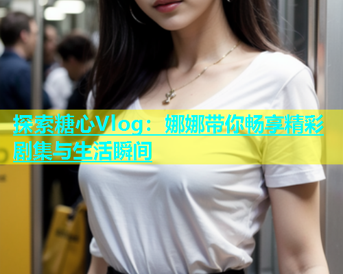 探索糖心Vlog：娜娜带你畅享精彩剧集与生活瞬间  第2张