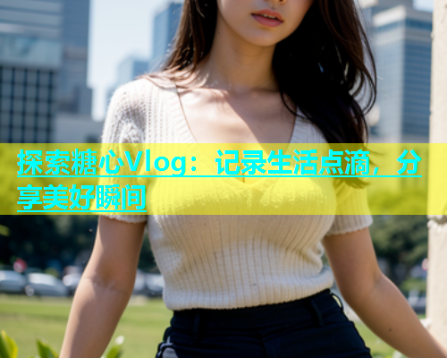 探索糖心Vlog：记录生活点滴，分享美好瞬间