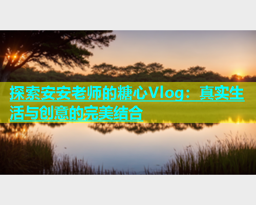 探索安安老师的糖心Vlog：真实生活与创意的完美结合