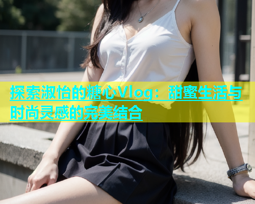 探索淑怡的糖心Vlog：甜蜜生活与时尚灵感的完美结合  第2张