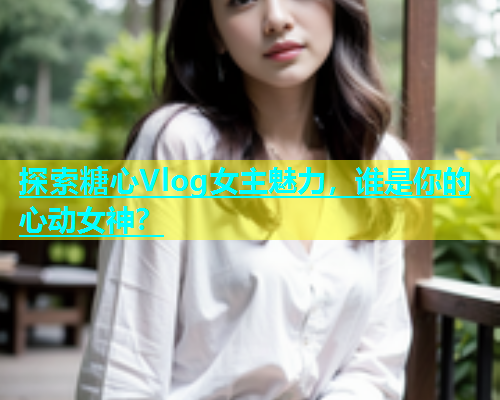 探索糖心Vlog女主魅力，谁是你的心动女神？