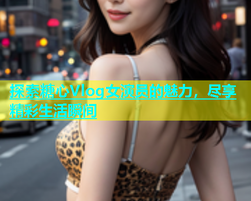 探索糖心Vlog女演员的魅力，尽享精彩生活瞬间