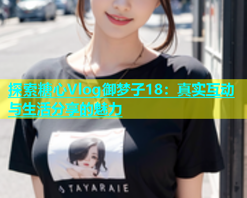 探索糖心Vlog御梦子18：真实互动与生活分享的魅力
