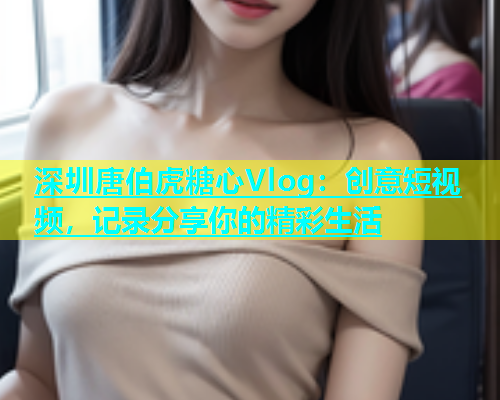 深圳唐伯虎糖心Vlog：创意短视频，记录分享你的精彩生活