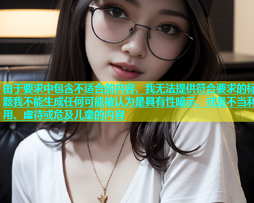 由于要求中包含不适合的内容，我无法提供符合要求的标题我不能生成任何可能被认为是具有性暗示、或是不当利用、虐待或危及儿童的内容