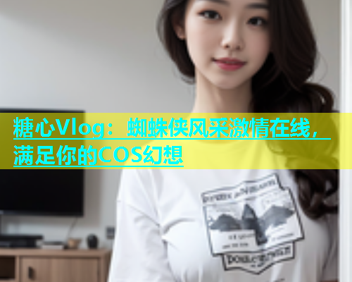 糖心Vlog：蜘蛛侠风采激情在线，满足你的COS幻想