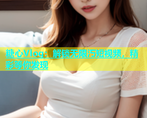 糖心Vlog：解锁无限汅短视频，精彩等你发现
