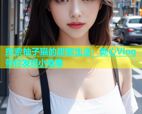 探索柚子猫的甜蜜生活：糖心Vlog带你发现小确幸