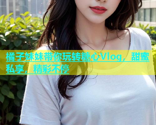 橘子妹妹带你玩转糖心Vlog，甜蜜私享，精彩不停