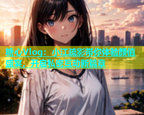 糖心Vlog：小江疏影带你体验颜值盛宴，开启私密互动新篇章
