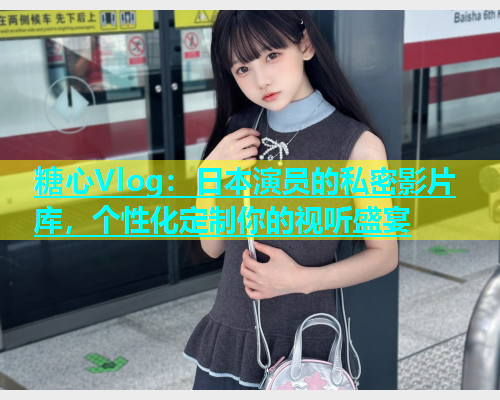 糖心Vlog：日本演员的私密影片库，个性化定制你的视听盛宴