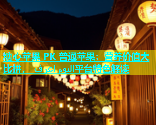 糖心苹果 PK 普通苹果：营养价值大比拼， اليوم اعرف平台特色解读