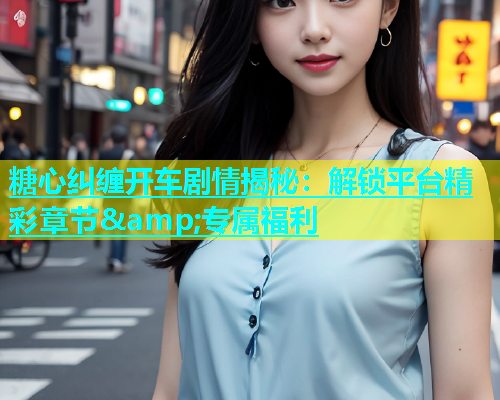 糖心纠缠开车剧情揭秘：解锁平台精彩章节&amp;专属福利  第2张
