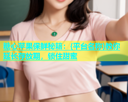 糖心苹果保鲜秘籍：{平台名称}教你延长存放期，锁住甜蜜  第2张