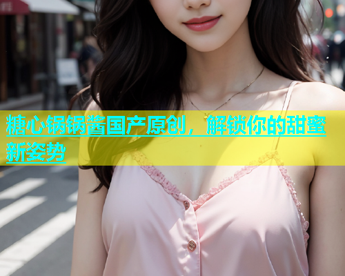 糖心锅锅酱国产原创，解锁你的甜蜜新姿势