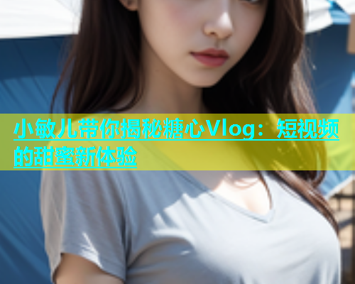 小敏儿带你揭秘糖心Vlog：短视频的甜蜜新体验  第2张
