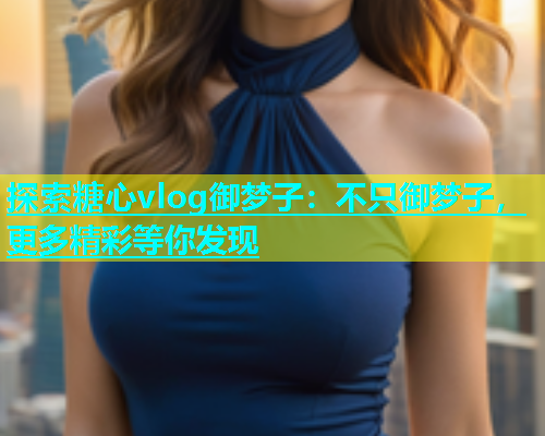 探索糖心vlog御梦子：不只御梦子，更多精彩等你发现