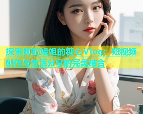 探索阿蛇姐姐的糖心Vlog：短视频创作与生活分享的完美结合
