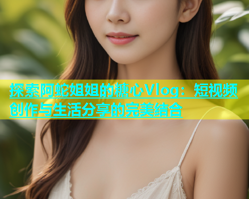 探索阿蛇姐姐的糖心Vlog：短视频创作与生活分享的完美结合  第2张