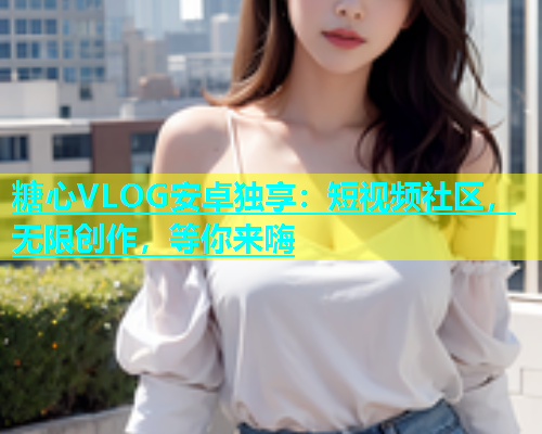 糖心VLOG安卓独享：短视频社区，无限创作，等你来嗨