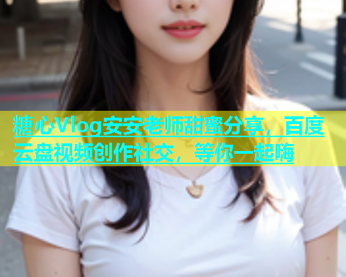 糖心Vlog安安老师甜蜜分享，百度云盘视频创作社交，等你一起嗨