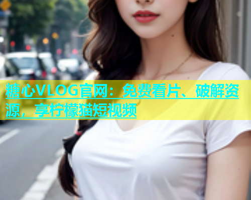 糖心VLOG官网：免费看片、破解资源，享柠檬猫短视频