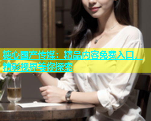 糖心国产传媒：精品内容免费入口，精彩视界等你探索